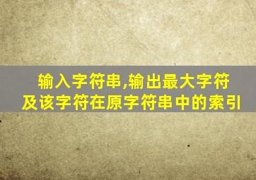 输入字符串,输出最大字符及该字符在原字符串中的索引