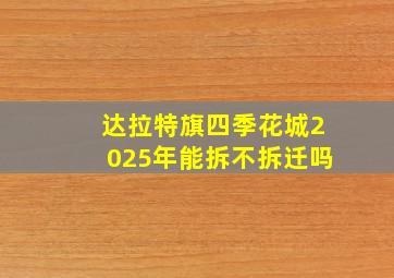 达拉特旗四季花城2025年能拆不拆迁吗