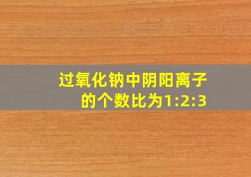 过氧化钠中阴阳离子的个数比为1:2:3