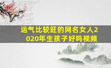 运气比较旺的网名女人2020年生孩子好吗视频