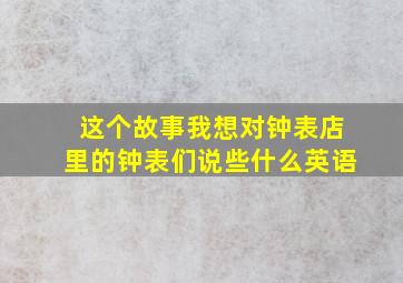 这个故事我想对钟表店里的钟表们说些什么英语