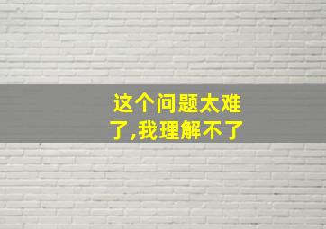 这个问题太难了,我理解不了