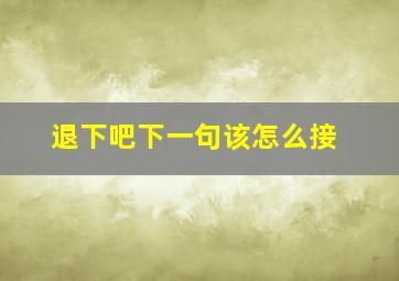 退下吧下一句该怎么接