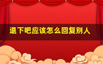 退下吧应该怎么回复别人