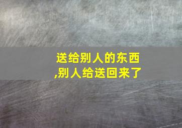 送给别人的东西,别人给送回来了