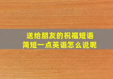 送给朋友的祝福短语简短一点英语怎么说呢