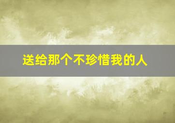 送给那个不珍惜我的人