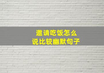 邀请吃饭怎么说比较幽默句子