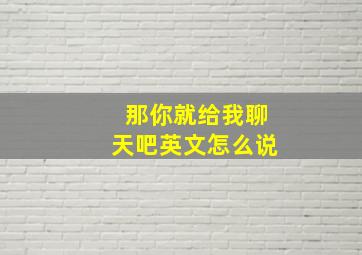 那你就给我聊天吧英文怎么说