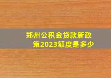 郑州公积金贷款新政策2023额度是多少