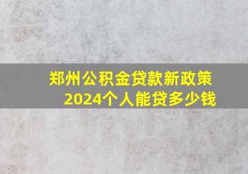 郑州公积金贷款新政策2024个人能贷多少钱