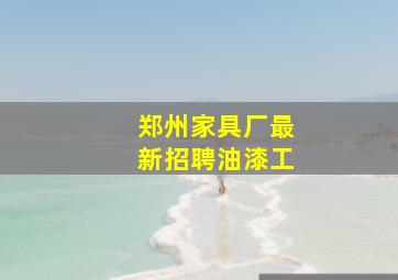 郑州家具厂最新招聘油漆工