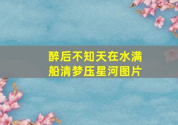 醉后不知天在水满船清梦压星河图片