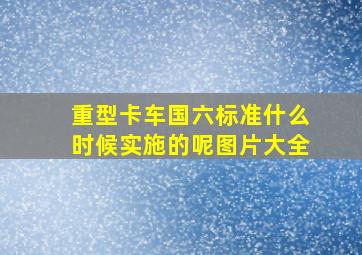 重型卡车国六标准什么时候实施的呢图片大全