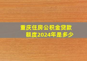 重庆住房公积金贷款额度2024年是多少