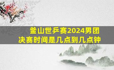 釜山世乒赛2024男团决赛时间是几点到几点钟