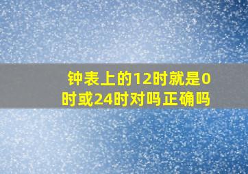 钟表上的12时就是0时或24时对吗正确吗