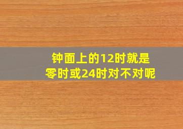 钟面上的12时就是零时或24时对不对呢