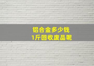 铝合金多少钱1斤回收废品呢