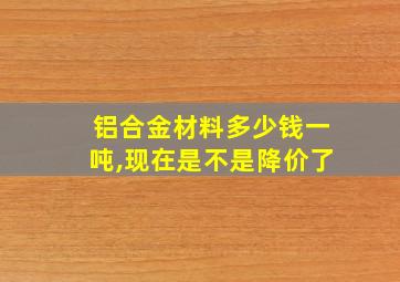 铝合金材料多少钱一吨,现在是不是降价了