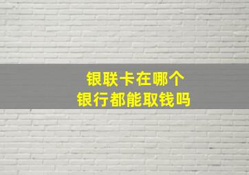 银联卡在哪个银行都能取钱吗