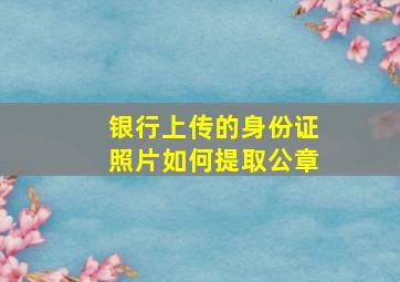 银行上传的身份证照片如何提取公章