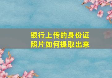 银行上传的身份证照片如何提取出来