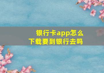 银行卡app怎么下载要到银行去吗