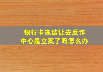 银行卡冻结让去反诈中心是立案了吗怎么办