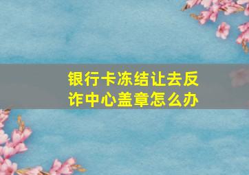 银行卡冻结让去反诈中心盖章怎么办