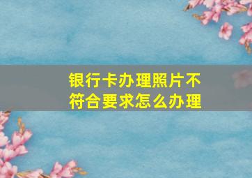 银行卡办理照片不符合要求怎么办理