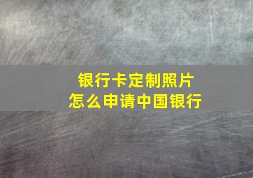 银行卡定制照片怎么申请中国银行