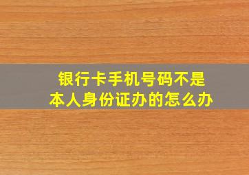 银行卡手机号码不是本人身份证办的怎么办