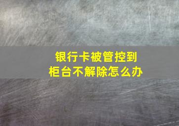 银行卡被管控到柜台不解除怎么办