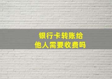 银行卡转账给他人需要收费吗