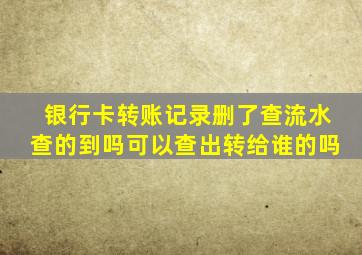 银行卡转账记录删了查流水查的到吗可以查出转给谁的吗