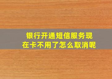 银行开通短信服务现在卡不用了怎么取消呢