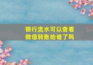 银行流水可以查看微信转账给谁了吗