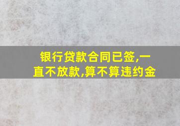 银行贷款合同已签,一直不放款,算不算违约金