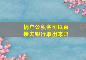 销户公积金可以直接去银行取出来吗