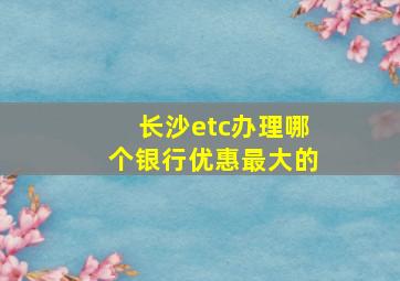 长沙etc办理哪个银行优惠最大的