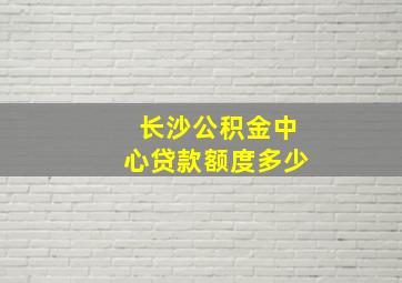 长沙公积金中心贷款额度多少