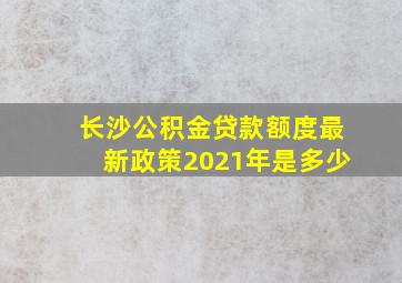 长沙公积金贷款额度最新政策2021年是多少