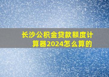 长沙公积金贷款额度计算器2024怎么算的