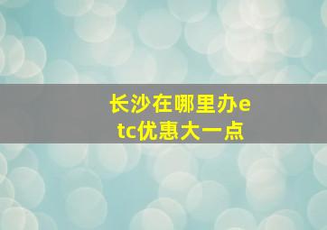 长沙在哪里办etc优惠大一点