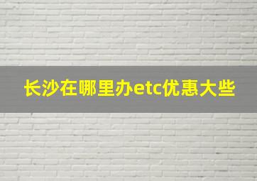 长沙在哪里办etc优惠大些