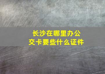 长沙在哪里办公交卡要些什么证件