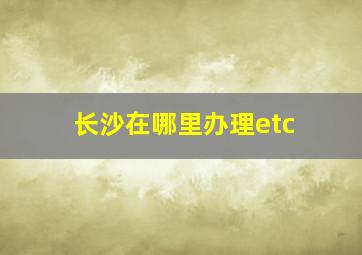 长沙在哪里办理etc