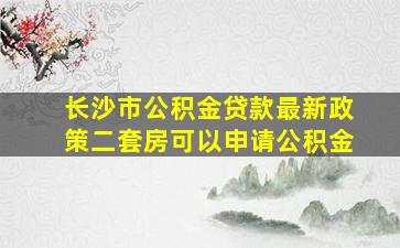 长沙市公积金贷款最新政策二套房可以申请公积金