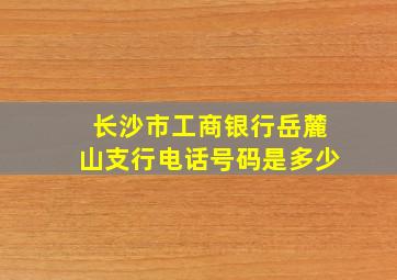 长沙市工商银行岳麓山支行电话号码是多少